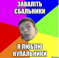 заваліть єбальники я люблю купальники