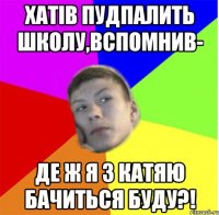 хатів пудпалить школу,вспомнив- де ж я з катяю бачиться буду?!