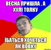 весна пришла , а хулі толку їбаться хочеться як вовку