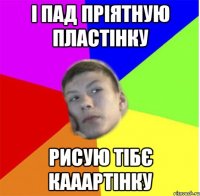 і пад пріятную пластінку рисую тібє кааартінку