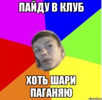 пайду в клуб хоть шари паганяю