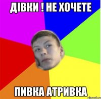 дівки ! не хочете пивка атривка