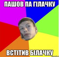 ПАШОВ ПА ГІЛАЧКУ ВСТІТИВ БІЛАЧКУ
