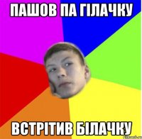 ПАШОВ ПА ГІЛАЧКУ ВСТРІТИВ БІЛАЧКУ
