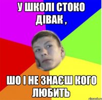 у школі стоко дівак , шо і не знаєш кого любить