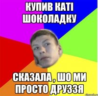 купив каті шоколадку сказала , шо ми просто друззя