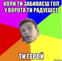 коли ти забиваєш гол у ворота ти радуешсе ти герой