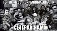 ты же музыкой занимаешься? сыграй нам