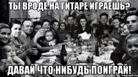 Ты вроде на гитаре играешь? Давай что нибудь поиграй!