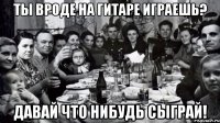 Ты вроде на гитаре играешь? Давай что нибудь сыграй!
