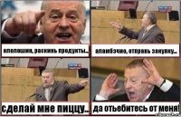 ололошин, раскинь продукты... аламбэчио, отправь закупку... сделай мне пиццу... да отьебитесь от меня!