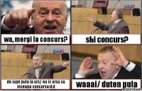 wa, mergi la concurs? shi concurs? de supt pula la urs,! eu is orsu sa inseapa concursu:d:d waaai/ duten pula