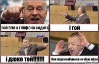 той бля з тіліфона сидить і той і даже той!!!!!!! бля ніхуя сообщенія не чітає ніхто