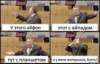 У этого айфон этот с айпадом тут с планшетом а у меня моторолла, блять!