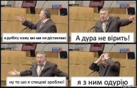 я дебілу кажу шо ми не дістанемо А дура не вірить! ну то шо я спецові зроблю! я з ним одурію