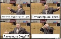 Этот кусок пиццы попросил - дал! Тот центршок спер! А я че есть буду?!? 