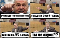 вчера где то бухал как сука сегодня с Cевой тусишь завтра на AVG идешь ты че ахуел??