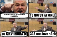 каждый вечер надо ПОЙТИ ПОГУЛЯТЬ ТО МОРОЗ НА УЛИЦЕ то СКУЧНОВАТО 338 one love <3 :D