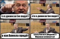 та в джинсах (не видят) эта в джинсах (не видят) а как Анжела придёт сразу бля все увидели! 3 Мировая начинается!