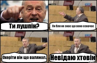 Ти лушпін? Он бля не знає що воно означає Охеріти він що валянол. Невідаю хтовін