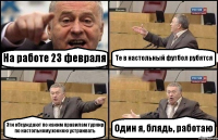 На работе 23 февраля Те в настольный футбол рубятся Эти обсуждают по каким правилам турнир по настольному хоккею устраивать Один я, блядь, работаю