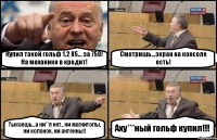 Купил такой гольф 1.2 85... за 750! На механике в кредит! Смотришь...экран на консоле есть! Тыкаешь...а ни**я нет.. ни магнитолы, ни колонок, ни антенны!! Аху***ный гольф купил!!!