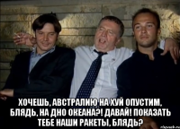  Хочешь, Австралию на хуй опустим, блядь, на дно океана?! Давай! Показать тебе наши ракеты, блядь?