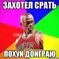 Захотел срать похуй доиграю