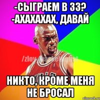 -сыграем в 33? -ахахахах, давай Никто, кроме меня не бросал