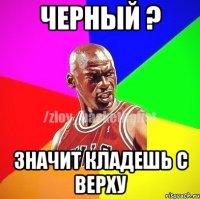 Черный ? Значит кладешь с верху