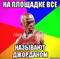 НА ПЛОЩАДКЕ ВСЕ НАЗЫВАЮТ ДЖОРДАНОМ