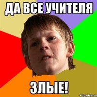 Да все учителя злые!