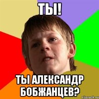 ТЫ! ТЫ АЛЕКСАНДР БОБЖАНЦЕВ?