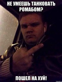 НЕ УМЕЕШЬ ТАНКОВАТЬ РОМАБОМ? ПОШЕЛ НА ХУЙ!