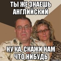 ТЫ ЖЕ ЗНАЕШЬ АНГЛИЙСКИЙ НУ КА, СКАЖИ НАМ ЧТО НИБУДЬ