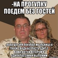 -На прогулку поедем без гостей -папа шо зря покупал мыльницу к твоей свадьбе?пусть едит с вами,фотки вечером в одноклассники выложим