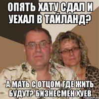 опять хату сдал и уехал в тайланд? а мать с отцом где жить будут? бизнесмен хуев