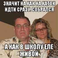 значит на как на каток идти сразу. собрался а как в школу еле живой