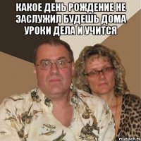 какое день рождение не заслужил будешь дома уроки дела и учится 