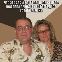 что это за 2 а я тебе предуприждала вод папа прийдеть вот тебе даст готовь ремень 