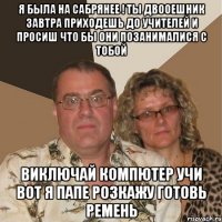 я была на сабрянее ! ты двооешник завтра приходешь до учителей и просиш что бы они позанималися с тобой виключай компютер учи вот я папе розкажу готовь ремень