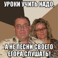 Уроки учить надо, а не песни своего Егора слушать!
