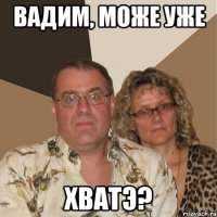Вадим, може уже ХВАТЭ?