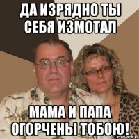 Да изрядно ты себя измотал мама и папа огорчены тобою!
