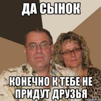 Да сынок Конечно к тебе не придут друзья