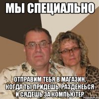 Мы специально Отправим тебя в магазин, когда ты придешь, разденеься и сядешь за компьютер