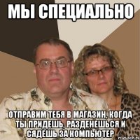 Мы специально Отправим тебя в магазин, когда ты придешь, разденешься и сядешь за компьютер