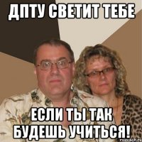 ДПТУ светит тебе если ты так будешь учиться!