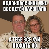 одноклассники уже все детей нарожали а тебе все хуй нюхать хо
