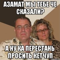 азамат мы тебе че сказали? а ну ка перестань просить кетчуп